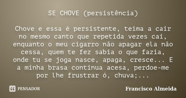 SE CHOVE (persistência) Chove e essa é persistente, teima a cair no mesmo canto que repetida vezes cai, enquanto o meu cigarro não apagar ela não cessa, quem te... Frase de Francisco Almeida.