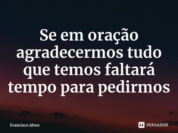 ⁠Se em oração agradecermos tudo que temos faltará tempo para pedirmos... Frase de Francisco Alves.