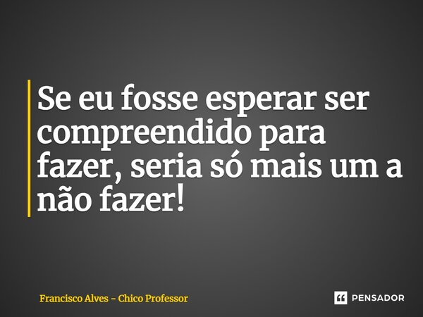 ⁠Se eu fosse esperar ser compreendido para fazer, seria só mais um a não fazer!... Frase de Francisco Alves - Chico Professor.