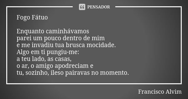 Fogo Fátuo Enquanto caminhávamos parei um pouco dentro de mim e me invadiu tua brusca mocidade. Algo em ti pungiu-me: a teu lado, as casas, o ar, o amigo apodre... Frase de Francisco Alvim.