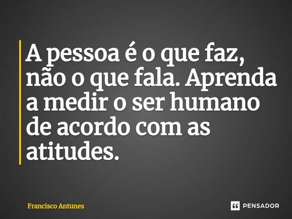 A pessoa é o que faz, não o que fala. Aprenda a medir o ser humano de acordo com as atitudes.... Frase de Francisco Antunes.