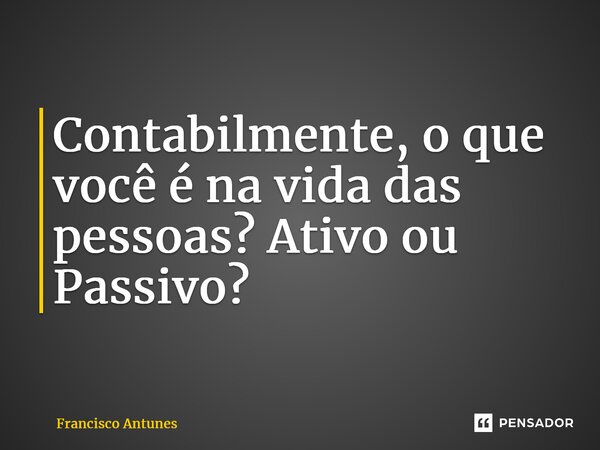 ⁠Contabilmente, o que você é na vida das pessoas? Ativo ou Passivo?... Frase de Francisco Antunes.