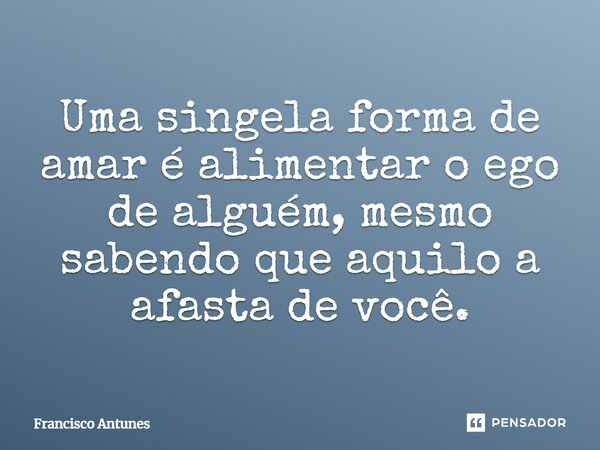 ⁠Uma singela forma de amar é alimentar o ego de alguém, mesmo sabendo que aquilo a afasta de você.... Frase de Francisco Antunes.