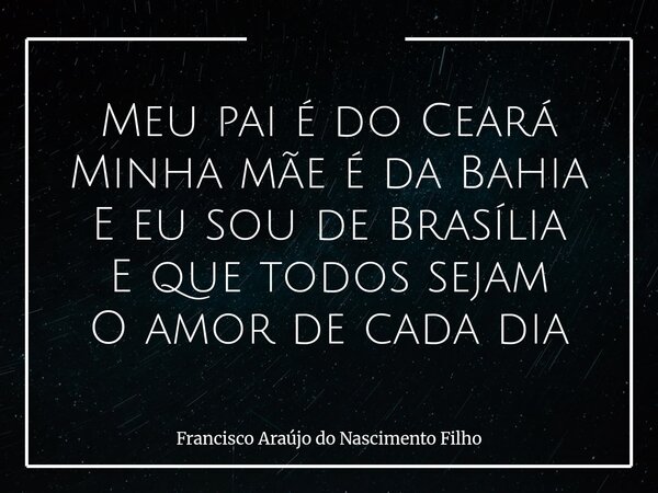 Meu pai é do Ceará Minha mãe é da Bahia E eu sou de Brasília E que todos sejam O amor de cada dia... Frase de Francisco Araújo do Nascimento Filho.