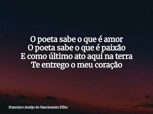 O poeta sabe o que é amor O poeta sabe o que é paixão E como último ato aqui na terra Te entrego o meu coração... Frase de Francisco Araújo do Nascimento Filho.