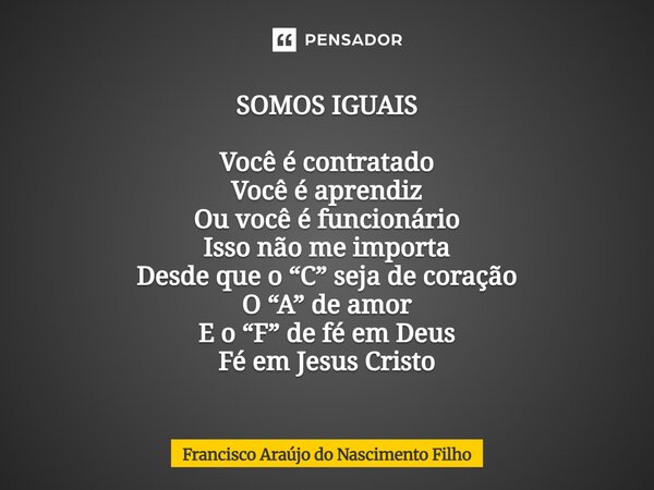 ⁠SOMOS IGUAIS Você é contratado Você é aprendiz Ou você é funcionário Isso não me importa Desde que o “C” seja de coração O “A” de amor E o “F” de fé em Deus Fé... Frase de Francisco Araújo do Nascimento Filho.