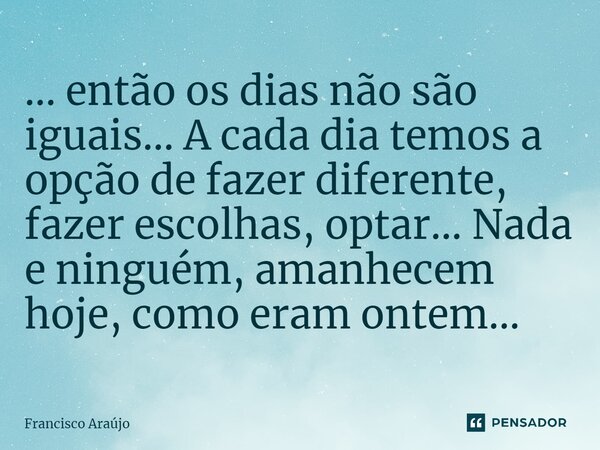 ... então os dias não são iguais... A cada dia temos a opção de fazer diferente, fazer escolhas, optar... Nada e ninguém, amanhecem hoje, como eram ontem...⁠... Frase de Francisco Araújo.