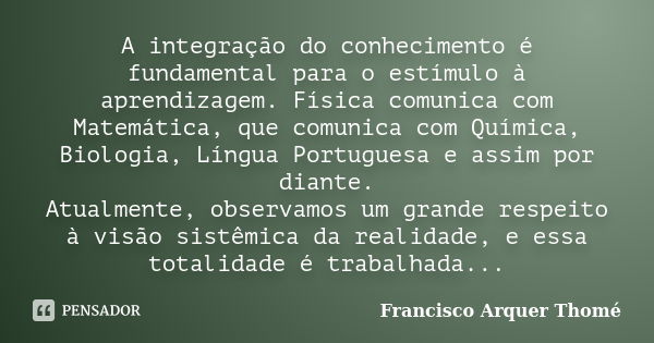 A integração do conhecimento é fundamental para o estímulo à aprendizagem. Física comunica com Matemática, que comunica com Química, Biologia, Língua Portuguesa... Frase de Francisco Arquer Thomé.