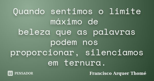 Quando sentimos o limite máximo de beleza que as palavras podem nos proporcionar, silenciamos em ternura.... Frase de Francisco Arquer Thomé.