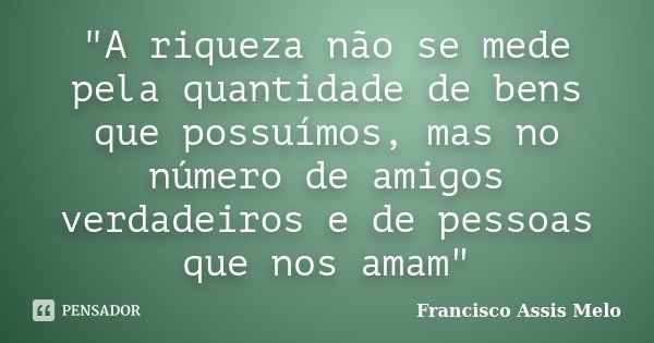 "A riqueza não se mede pela quantidade de bens que possuímos, mas no número de amigos verdadeiros e de pessoas que nos amam"... Frase de Francisco Assis Melo.