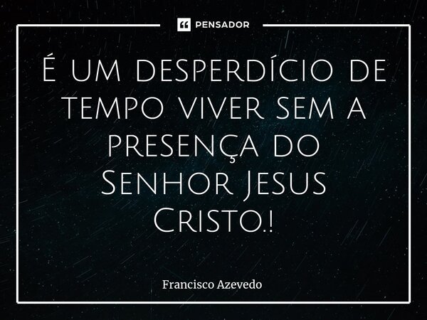 ⁠É um desperdício de tempo viver sem a presença do Senhor Jesus Cristo.!... Frase de Francisco Azevedo.