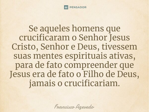 Se aqueles homens que crucificaram o Senhor Jesus Cristo, Senhor e Deus, tivessem suas mentes espirituais ativas, para de fato compreender que Jesus era de fato... Frase de Francisco Azevedo.