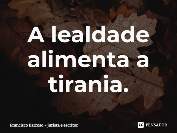 ⁠A lealdade alimenta a tirania.... Frase de Francisco Barroso - jurista e escritor.