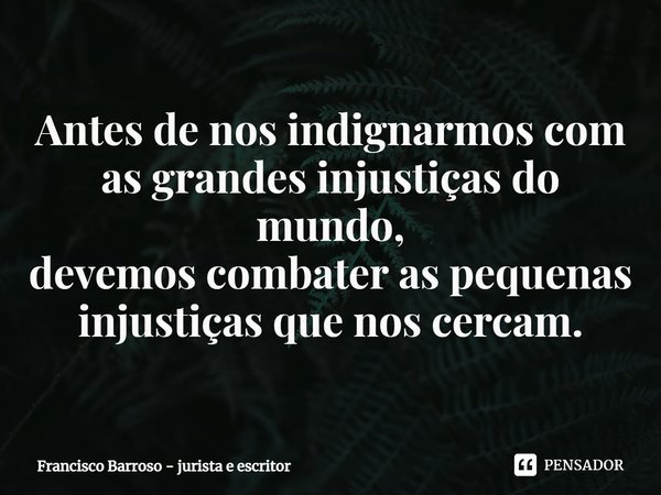 ⁠Antes de nos indignarmos com as grandes injustiças do mundo,
devemos combater as pequenas injustiças que nos cercam.... Frase de Francisco Barroso - jurista e escritor.