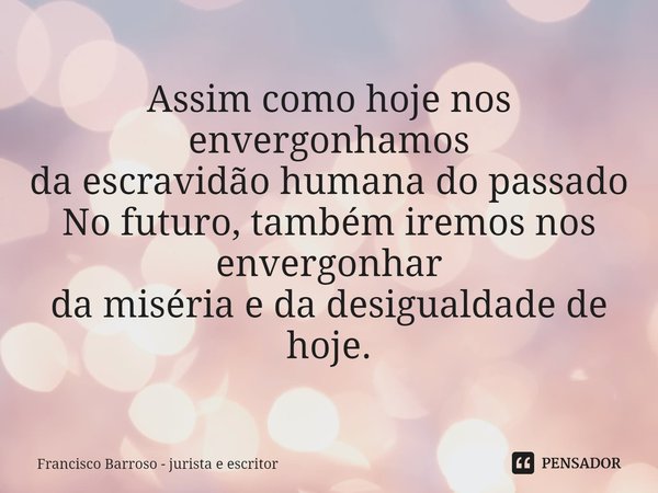 ⁠Assim como hoje nos envergonhamos
da escravidão humana do passado
No futuro, também iremos nos envergonhar
da miséria e da desigualdade de hoje.... Frase de Francisco Barroso - jurista e escritor.