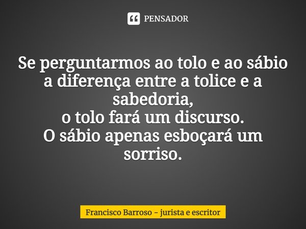 ⁠Se perguntarmos ao tolo e ao sábio
a diferença entre a tolice e a sabedoria,
o tolo fará um discurso.
O sábio apenas esboçará um sorriso.... Frase de Francisco Barroso - jurista e escritor.