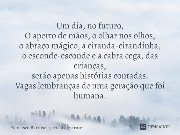 ⁠Um dia, no futuro,
O aperto de mãos, o olhar nos olhos,
o abraço mágico, a ciranda-cirandinha,
o esconde-esconde e a cabra cega, das crianças,
serão apenas his... Frase de Francisco Barroso - jurista e escritor.