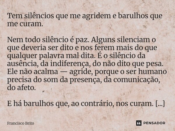 Tem silêncios que me agridem e barulhos que me curam. Nem todo silêncio é paz. Alguns silenciam o que deveria ser dito e nos ferem mais do que qualquer palavra ... Frase de Francisco Brito.
