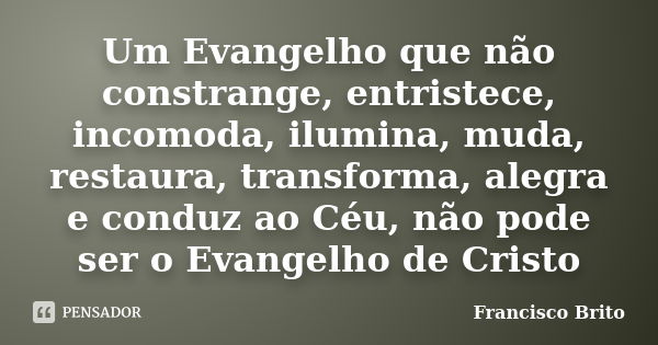 Um Evangelho que não constrange, entristece, incomoda, ilumina, muda, restaura, transforma, alegra e conduz ao Céu, não pode ser o Evangelho de Cristo... Frase de Francisco Brito.