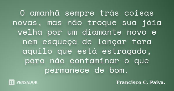 O amanhã sempre trás coisas novas, mas não troque sua jóia velha por um diamante novo e nem esqueça de lançar fora aquilo que está estragado, para não contamina... Frase de Francisco C. Paiva.