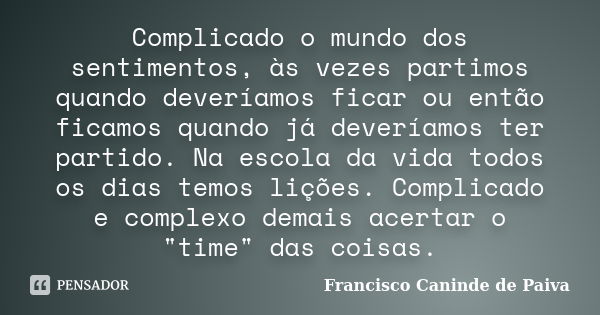 Complicado o mundo dos sentimentos, às vezes partimos quando deveríamos ficar ou então ficamos quando já deveríamos ter partido. Na escola da vida todos os dias... Frase de Francisco Caninde de Paiva.