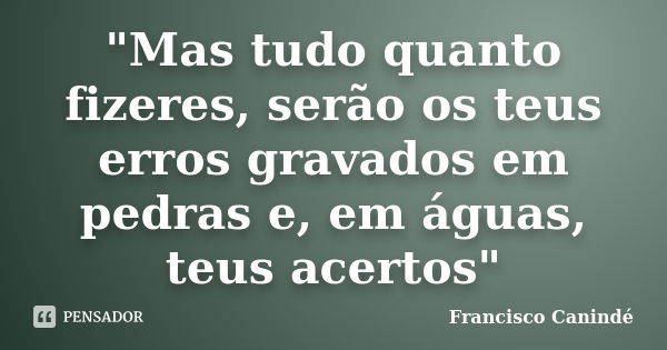 "Mas tudo quanto fizeres, serão os teus erros gravados em pedras e, em águas, teus acertos"... Frase de Francisco Canindé.