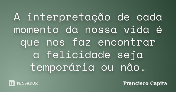 A interpretação de cada momento da nossa vida é que nos faz encontrar a felicidade seja temporária ou não.... Frase de Francisco Capita.