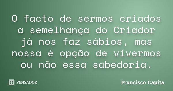 O facto de sermos criados a semelhança do Criador já nos faz sábios, mas nossa é opção de vivermos ou não essa sabedoria.... Frase de Francisco Capita.