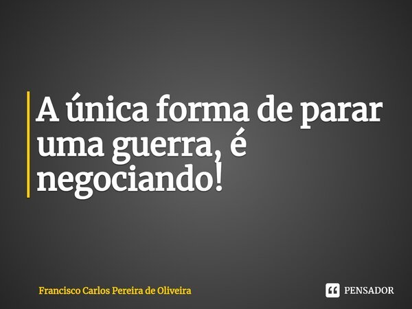 ⁠A única forma de parar uma guerra, é negociando!... Frase de Francisco Carlos Pereira de Oliveira.