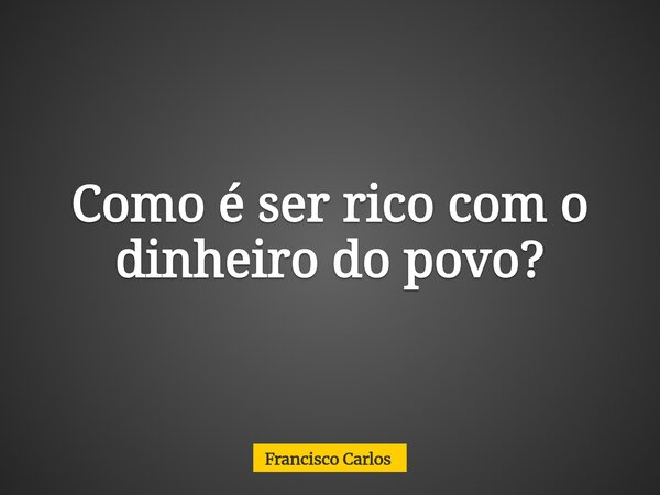 Como é ser rico com o dinheiro do povo?... Frase de Francisco Carlos.
