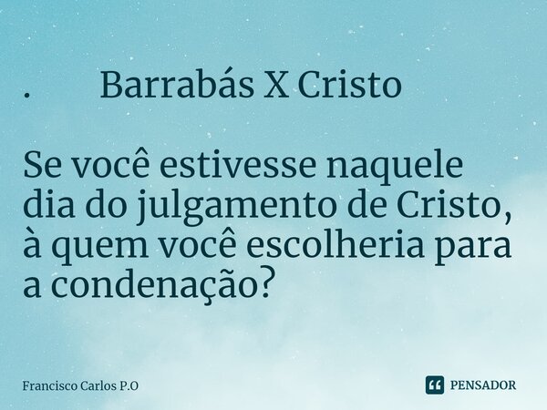 ⁠. Barrabás X Cristo Se você estivesse naquele dia do julgamento de Cristo, à quem você escolheria para a condenação?... Frase de Francisco Carlos P.O.