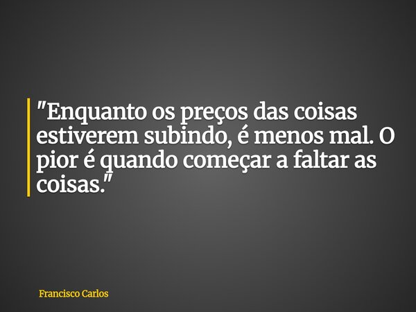 "Enquanto os preços das coisas estiverem subindo, é menos mal. O pior é quando começar a faltar as coisas."... Frase de Francisco Carlos.