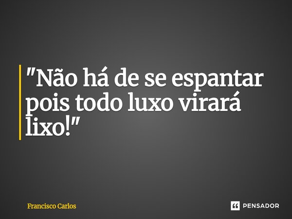 ⁠"Não há de se espantar pois todo luxo virará lixo!"... Frase de Francisco Carlos.