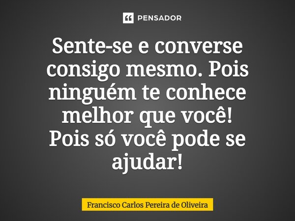 Sente-se e converse consigo mesmo. Pois ninguém te conhece melhor que você! Pois só você pode se ajudar!... Frase de Francisco Carlos Pereira de Oliveira.