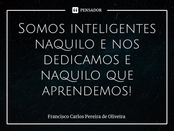 ⁠Somos inteligentes naquilo e nos dedicamos e naquilo que aprendemos!... Frase de Francisco Carlos Pereira de Oliveira.