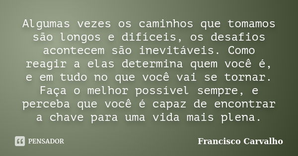 Algumas vezes os caminhos que tomamos são longos e difíceis, os desafios acontecem são inevitáveis. Como reagir a elas determina quem você é, e em tudo no que v... Frase de Francisco Carvalho.