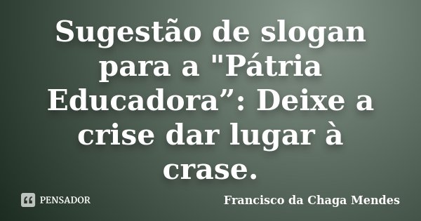 Sugestão de slogan para a "Pátria Educadora”: Deixe a crise dar lugar à crase.... Frase de Francisco da Chaga Mendes.