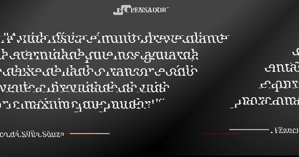 "A vida física é muito breve diante da eternidade que nos aguarda, então deixe de lado o rancor e ódio e aproveite a brevidade da vida para amar o máximo q... Frase de Francisco da Silva Souza.