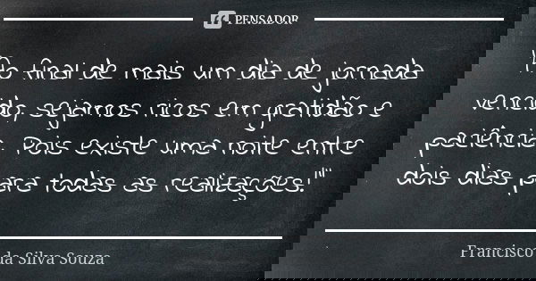 "Ao final de mais um dia de jornada vencido, sejamos ricos em gratidão e paciência. Pois existe uma noite entre dois dias para todas as realizações!"... Frase de Francisco da Silva Souza.