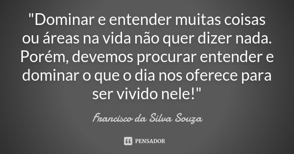 "Dominar e entender muitas coisas ou áreas na vida não quer dizer nada. Porém, devemos procurar entender e dominar o que o dia nos oferece para ser vivido ... Frase de Francisco da Silva Souza.