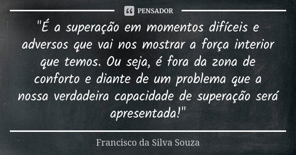 "É a superação em momentos difíceis e adversos que vai nos mostrar a força interior que temos. Ou seja, é fora da zona de conforto e diante de um problema ... Frase de Francisco da Silva Souza.