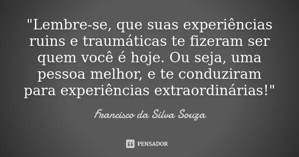 "Lembre-se, que suas experiências ruins e traumáticas te fizeram ser quem você é hoje. Ou seja, uma pessoa melhor, e te conduziram para experiências extrao... Frase de Francisco da Silva Souza.