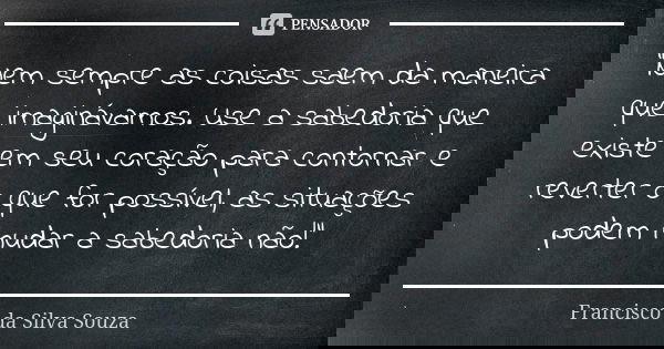 "Nem sempre as coisas saem da maneira que imaginávamos. Use a sabedoria que existe em seu coração para contornar e reverter o que for possível, as situaçõe... Frase de Francisco da Silva Souza.