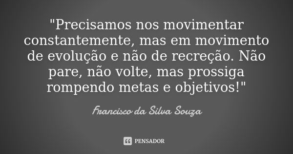 "Precisamos nos movimentar constantemente, mas em movimento de evolução e não de recreção. Não pare, não volte, mas prossiga rompendo metas e objetivos!&qu... Frase de Francisco da Silva Souza.