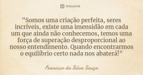 "Somos uma criação perfeita, seres incríveis, existe uma imensidão em cada um que ainda não conhecemos, temos uma força de superação desproporcional ao nos... Frase de Francisco da Silva Souza.