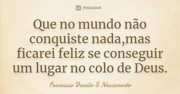 Que no mundo não conquiste nada,mas ficarei feliz se conseguir um lugar no colo de Deus.... Frase de Francisco Danilo S Nascimento.