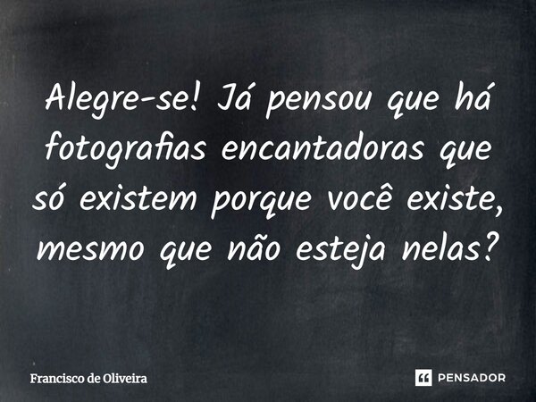 Alegre-se! Já pensou que há fotografias encantadoras que só existem porque você existe, mesmo que não esteja nelas?... Frase de Francisco de Oliveira.