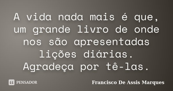 A vida nada mais é que, um grande livro de onde nos são apresentadas lições diárias. Agradeça por tê-las.... Frase de Francisco De Assis Marques.
