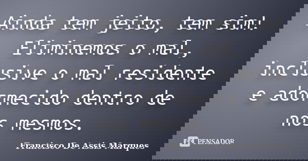 Ainda tem jeito, tem sim! Eliminemos o mal, inclusive o mal residente e adormecido dentro de nós mesmos.... Frase de Francisco De Assis Marques.