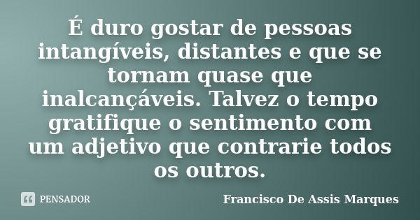 É duro gostar de pessoas intangíveis, distantes e que se tornam quase que inalcançáveis. Talvez o tempo gratifique o sentimento com um adjetivo que contrarie to... Frase de Francisco De Assis Marques.